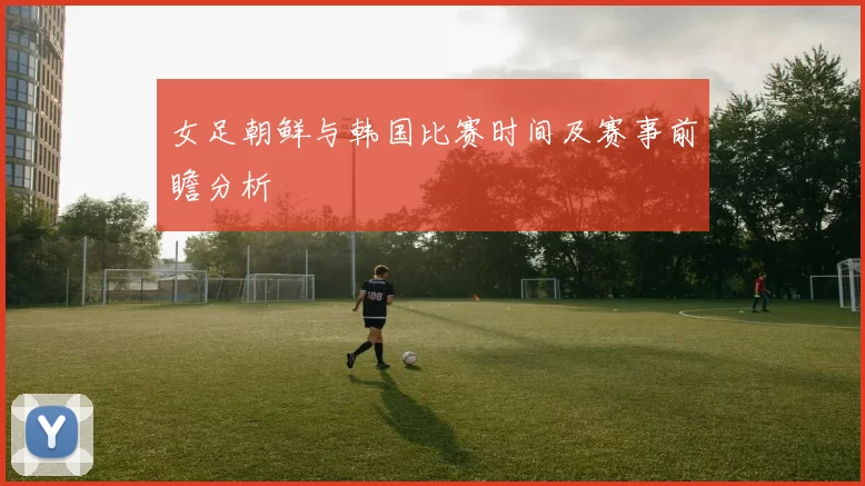 女足朝鲜与韩国比赛时间及赛事前瞻分析
