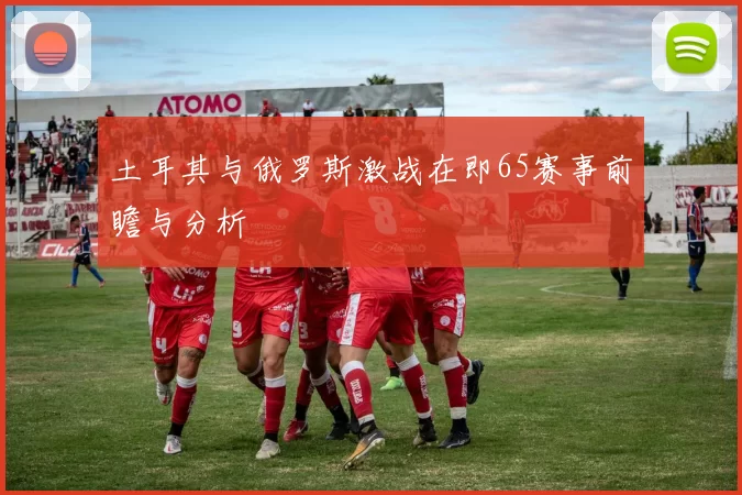 土耳其与俄罗斯激战在即65赛事前瞻与分析