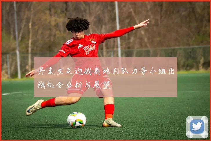 丹麦女足迎战奥地利队力争小组出线机会分析与展望