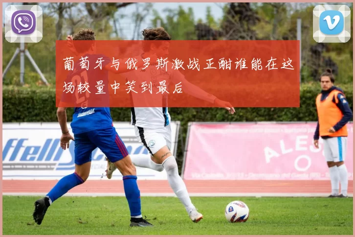 葡萄牙与俄罗斯激战正酣谁能在这场较量中笑到最后