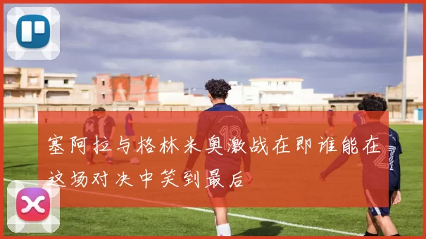 塞阿拉与格林米奥激战在即谁能在这场对决中笑到最后