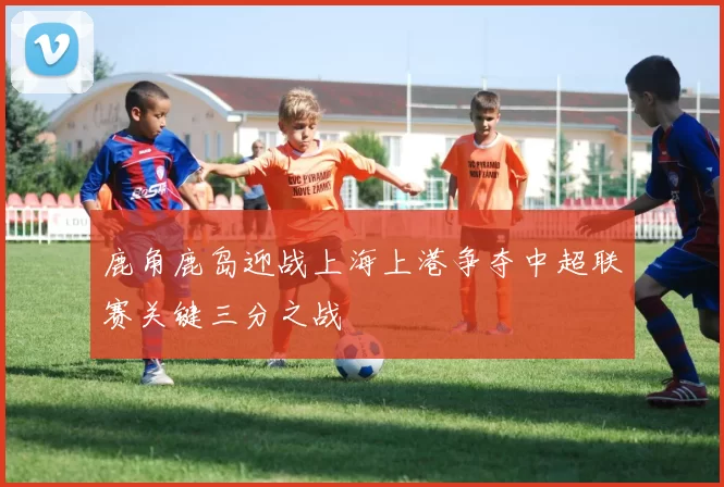 鹿角鹿岛迎战上海上港争夺中超联赛关键三分之战