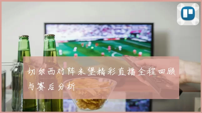 切尔西对阵米堡精彩直播全程回顾与赛后分析
