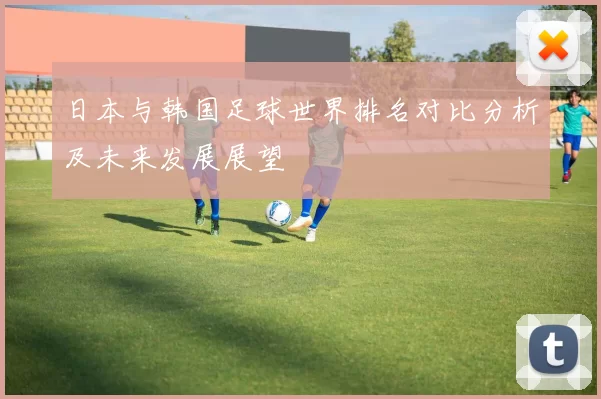 日本与韩国足球世界排名对比分析及未来发展展望