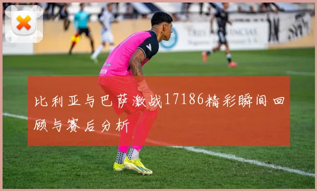 比利亚与巴萨激战17186精彩瞬间回顾与赛后分析
