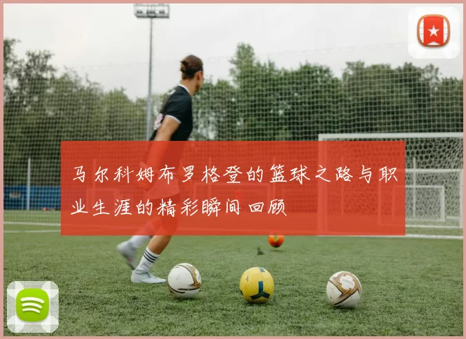 马尔科姆布罗格登的篮球之路与职业生涯的精彩瞬间回顾