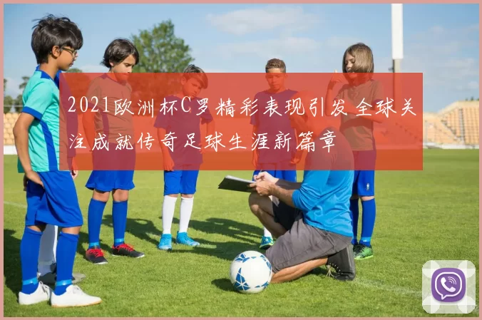 2021欧洲杯C罗精彩表现引发全球关注成就传奇足球生涯新篇章