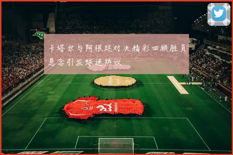 卡塔尔与阿根廷对决精彩回顾胜负悬念引发球迷热议