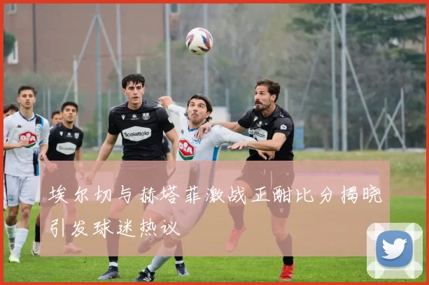 埃尔切与赫塔菲激战正酣比分揭晓引发球迷热议
